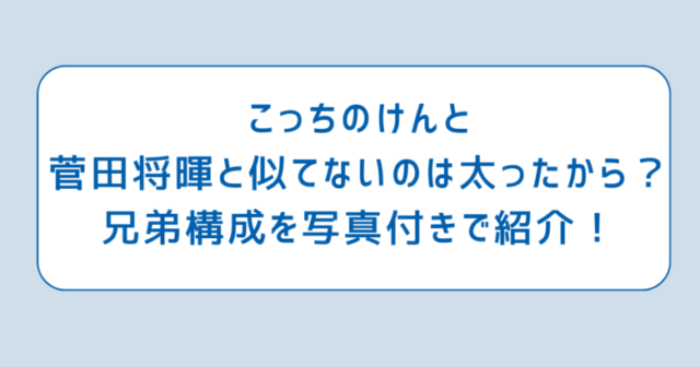 こっちのけんと菅田将暉と似てないのは太ったから？兄弟構成を写真付きで紹介！